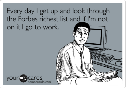 Every day I get up and look through the Forbes richest list and if I'm not
on it I go to work.