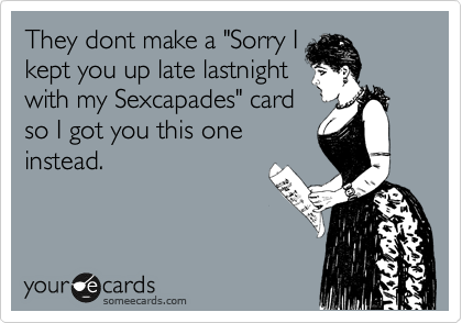 They dont make a "Sorry I
kept you up late lastnight
with my Sexcapades" card
so I got you this one
instead.