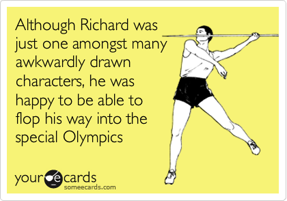 Although Richard was
just one amongst many
awkwardly drawn
characters, he was
happy to be able to 
flop his way into the 
special Olympics