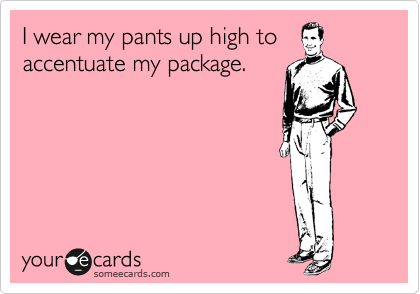 I wear my pants up high to
accentuate my package.