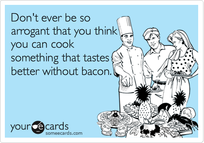Don't ever be so 
arrogant that you think
you can cook
something that tastes
better without bacon.