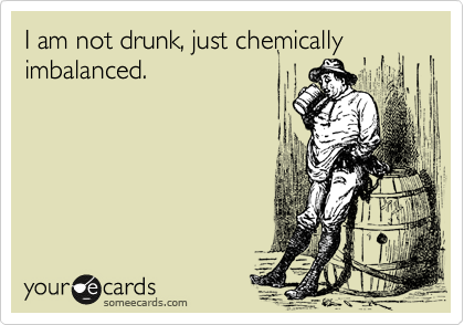I am not drunk, just chemically
imbalanced.