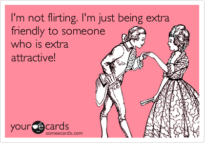 I'm not flirting. I'm just being extra friendly to someone
who is extra
attractive!