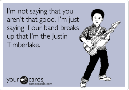 I'm not saying that you
aren't that good, I'm just
saying if our band breaks
up that I'm the Justin
Timberlake.