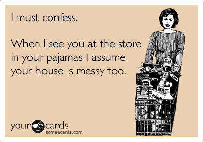 I must confess. 

When I see you at the store
in your pajamas I assume
your house is messy too.