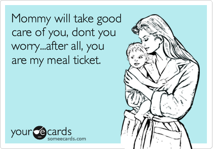 Mommy will take good
care of you, dont you
worry...after all, you
are my meal ticket.