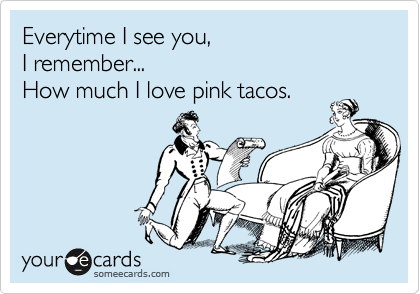 Everytime I see you,
I remember... 
How much I love pink tacos.