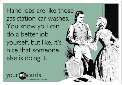 Hand jobs are like those
gas station car washes.
You know you can
do a better job
yourself, but like, it's
nice that someone
else is doing it.
