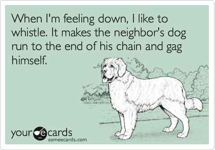 When I'm feeling down, I like to whistle. It makes the neighbor's dog run to the end of his chain and gag himself.