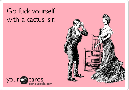 Go fuck yourself
with a cactus, sir!