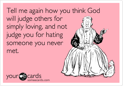 Tell me again how you think God will judge others for
simply loving, and not
judge you for hating
someone you never
met. 