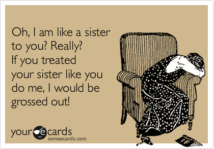 
Oh, I am like a sister
to you? Really?
If you treated
your sister like you
do me, I would be
grossed out!  
