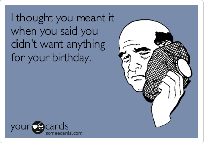 I thought you meant it
when you said you
didn't want anything
for your birthday.