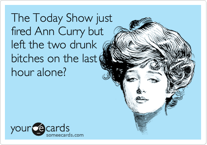 The Today Show just
fired Ann Curry but
left the two drunk
bitches on the last
hour alone? 
