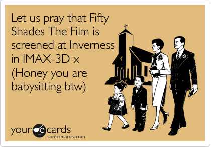 Let us pray that Fifty
Shades The Film is
screened at Inverness
in IMAX-3D x 
%28Honey you are
babysitting btw%29