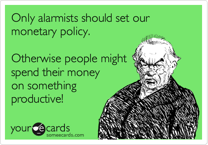 Only alarmists should set our monetary policy.

Otherwise people might
spend their money
on something
productive!