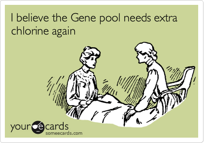 I believe the Gene pool needs extra chlorine again