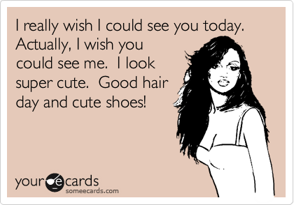 I really wish I could see you today.  Actually, I wish you
could see me.  I look
super cute.  Good hair
day and cute shoes!