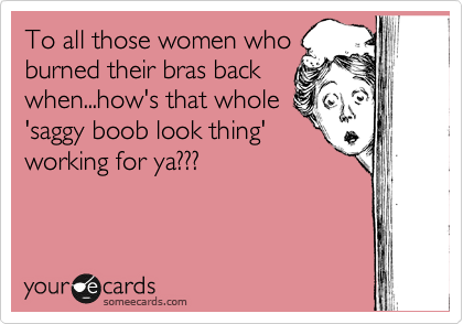 To all those women who
burned their bras back
when...how's that whole 
'saggy boob look thing'
working for ya???