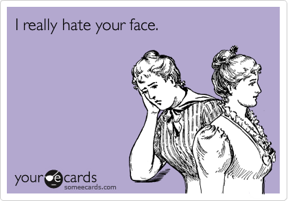 I really hate your face.