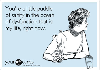 You're a little puddle
of sanity in the ocean
of dysfunction that is 
my life, right now.