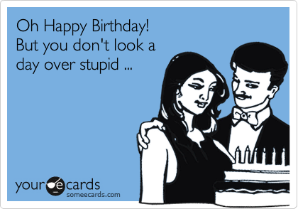 Oh Happy Birthday!
But you don't look a
day over stupid ...