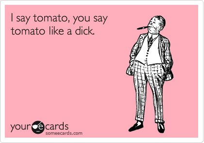 I say tomato, you say
tomato like a dick.