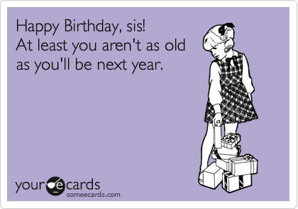 Happy Birthday, sis!
At least you aren't as old
as you'll be next year. 