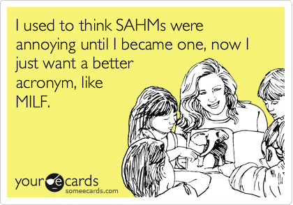 I used to think SAHMs were annoying until I became one, now I just want a better
acronym, like
MILF.