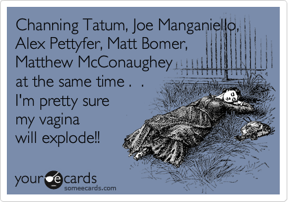 Channing Tatum, Joe Manganiello,  
Alex Pettyfer, Matt Bomer,
Matthew McConaughey
at the same time .  .  
I'm pretty sure 
my vagina 
will explode!!