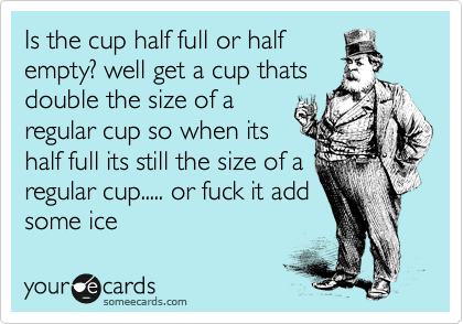 Is the cup half full or half
empty? well get a cup thats
double the size of a
regular cup so when its
half full its still the size of a
regular cup..... or fuck it add
some ice