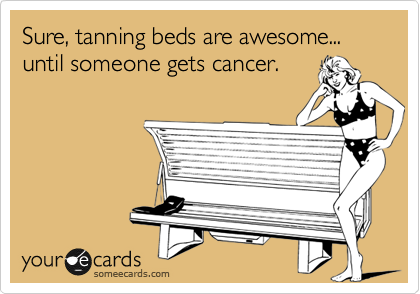 Sure, tanning beds are awesome... until someone gets cancer.
