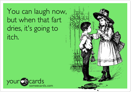 You can laugh now,
but when that fart
dries, it's going to
itch.