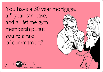 You have a 30 year mortgage, 
a 5 year car lease, 
and a lifetime gym 
membership...but 
you're afraid
of commitment?