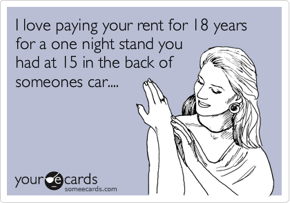 I love paying your rent for 18 years for a one night stand you
had at 15 in the back of
someones car....
