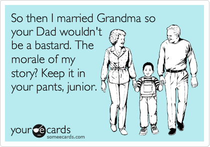 So then I married Grandma so
your Dad wouldn't
be a bastard. The
morale of my
story? Keep it in
your pants, junior.