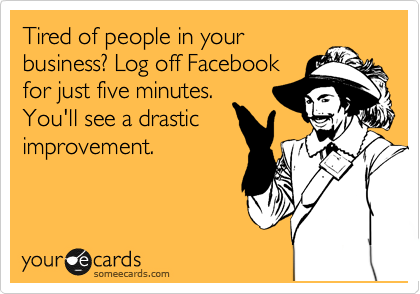 Tired of people in your
business? Log off Facebook
for just five minutes.
You'll see a drastic
improvement.