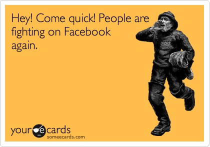 Hey! Come quick! People are
fighting on Facebook
again.