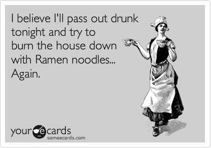 I believe I'll pass out drunk
tonight and try to
burn the house down
with Ramen noodles...
Again. 