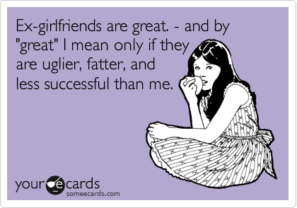 Ex-girlfriends are great. - and by "great" I mean only if they
are uglier, fatter, and
less successful than me. 