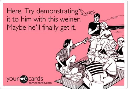 Here. Try demonstrating
it to him with this weiner.
Maybe he'll finally get it. 