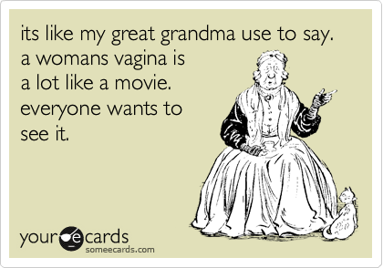 its like my great grandma use to say. a womans vagina is
a lot like a movie.
everyone wants to
see it.