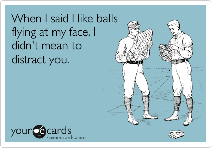 When I said I like balls
flying at my face, I
didn't mean to
distract you. 