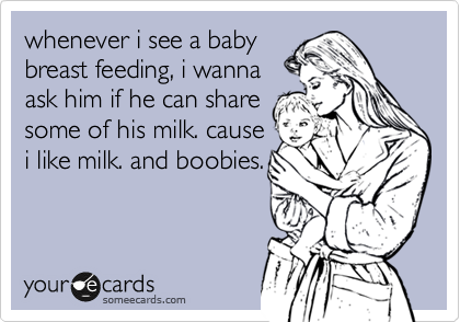 whenever i see a baby
breast feeding, i wanna
ask him if he can share
some of his milk. cause
i like milk. and boobies.