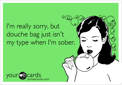 

I'm really sorry, but 
douche bag just isn't
my type when I'm sober.