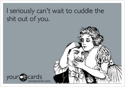 I seriously can't wait to cuddle the shit out of you. 