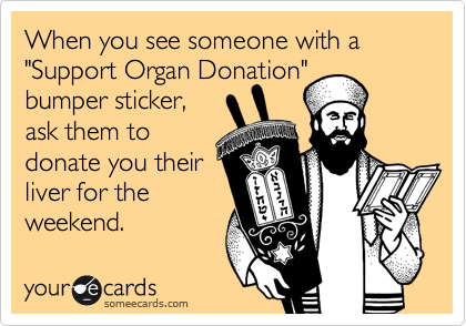 When you see someone with a "Support Organ Donation"
bumper sticker,
ask them to
donate you their
liver for the
weekend.