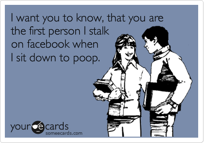 I want you to know, that you are the first person I stalk
on facebook when
I sit down to poop.
