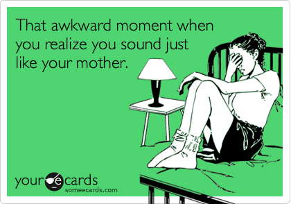 That awkward moment when
you realize you sound just
like your mother.