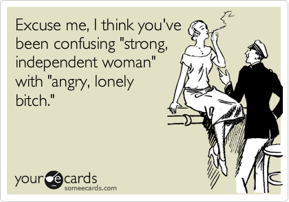 Excuse me, I think you've
been confusing "strong,
independent woman"
with "angry, lonely
bitch."